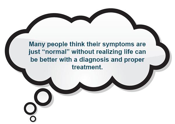 Many people think their symptoms are just “normal” without realizing life can be better with a diagnosis and proper treatment.