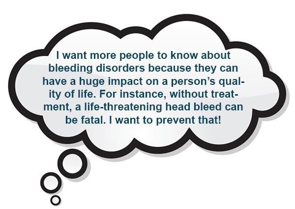 I want more people to know about bleeding disorders because they can have a huge impact on a person’s quality of life. For instance, without treatment, a life-threatening head bleed can be fatal. I want to prevent that!