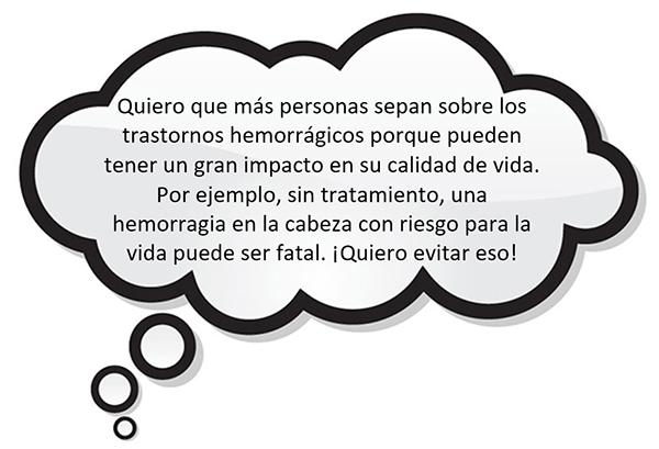 Quiero que más personas sepan sobre los trastornos hemorrágicos porque pueden tener un gran impacto en su calidad de vida. Por ejemplo, sin tratamiento, una hemorragia en la cabeza con riesgo para la vida puede ser fatal. ¡Quiero evitar eso!